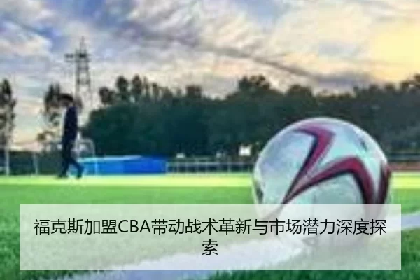 福克斯加盟CBA带动战术革新与市场潜力深度探索